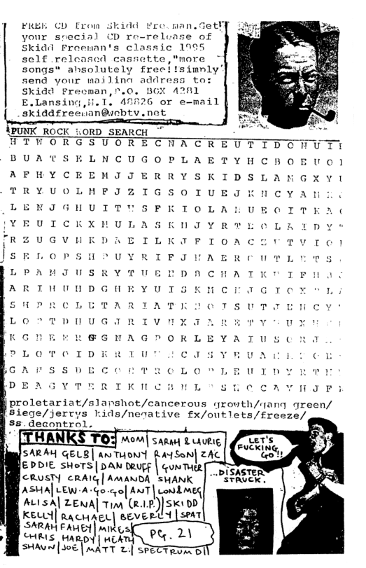 FREE €D From skidd ¥reoman.Getf] your srecial CD re-release of Skidd Froewan’s classic 1995 sclf released castette,"nore songs® ahsolutely freeltsimnly’ send your wailina address to: Skidd Precman,r.0. BGE 42011 E.Lansing,il. 1. 42326 or e-mail skiddfreean@icbty.net  LORD_SEARCH  SUORECHACK LNCUGOPLAE EMIJERRYSK MFIZIGsoT To  3 u UTTUSE K L ULASKDTY KDARETILKIFI A  c  - [  PLOTOIDERIU COTSYRUACL Y ¢ jcArssvEcerTRCeL O Ty DE A THRIKINCHENL "SLCCAYNJP:  proletariat/slanshot/cancerous qrowth/mang qreen/ sxege/)err”s rids/nenative £x/outlets/freeze/  € PoiE shots|pan teugs | o CRUSTY cRAIG| AMANDA SHANK ASMA| LEW A+ (o o ANT| ok | ALisA| ZENA| Tim (l.IP) SK1 DD KEL| rachagd| severtd SARAH FAHE | mIK  CHRIS HARDY | MEATY)  SHAVN | J0E | mATT 2| SPECTROA BT  